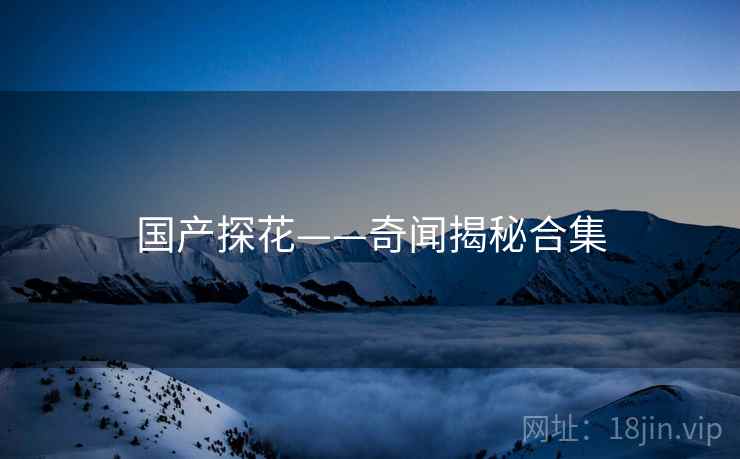 国产探花——奇闻揭秘合集 国产探花——奇闻揭秘合集