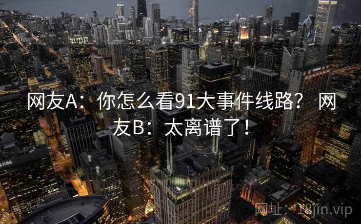 网友A:你怎么看91大事件线路? 网友B:太离谱了! 网友A:你怎么看91大事件线路? 网友B:太离谱了!