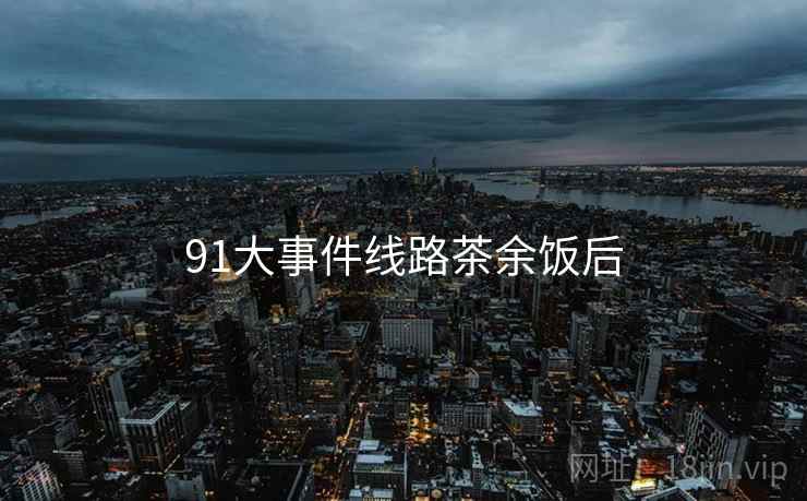 91大事件线路茶余饭后 91大事件线路茶余饭后
