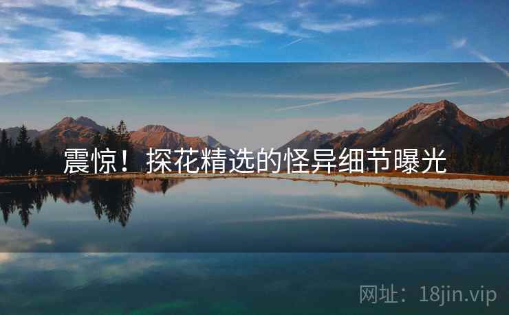 震惊!探花精选的怪异细节曝光 震惊!探花精选的怪异细节曝光