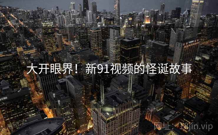 大开眼界!新91视频的怪诞故事 大开眼界!新91视频的怪诞故事