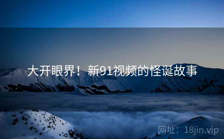 大开眼界!新91视频的怪诞故事 大开眼界!新91视频的怪诞故事