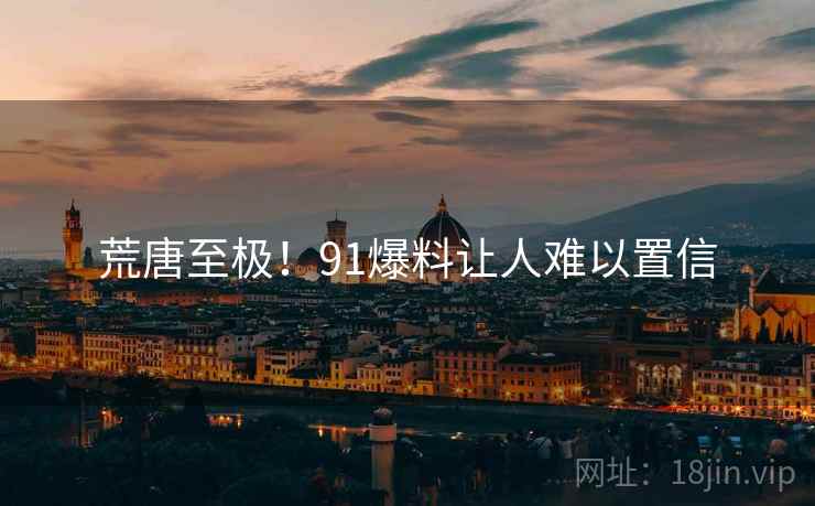 荒唐至极!91爆料让人难以置信 荒唐至极!91爆料让人难以置信