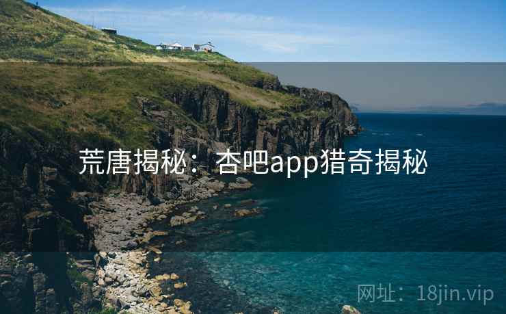 荒唐揭秘:杏吧app猎奇揭秘 荒唐揭秘:杏吧app猎奇揭秘