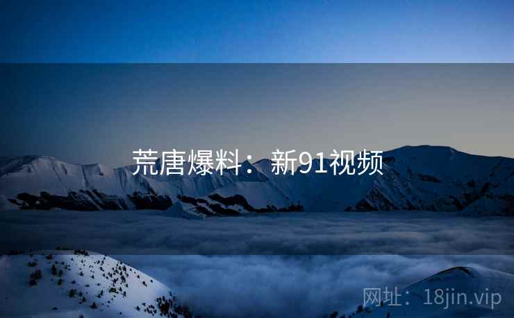 荒唐爆料:新91视频 荒唐爆料:新91视频