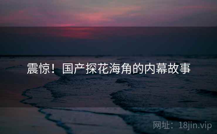 震惊!国产探花海角的内幕故事 震惊!国产探花海角的内幕故事