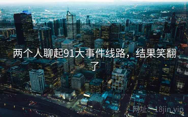 两个人聊起91大事件线路,结果笑翻了 两个人聊起91大事件线路,结果笑翻了