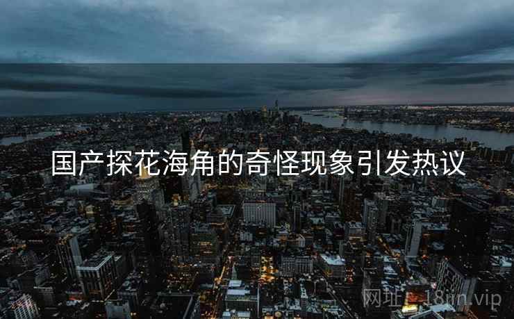 国产探花海角的奇怪现象引发热议 国产探花海角的奇怪现象引发热议
