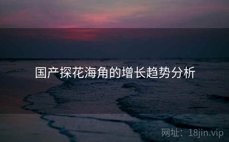 国产探花海角的增长趋势分析 国产探花海角的增长趋势分析