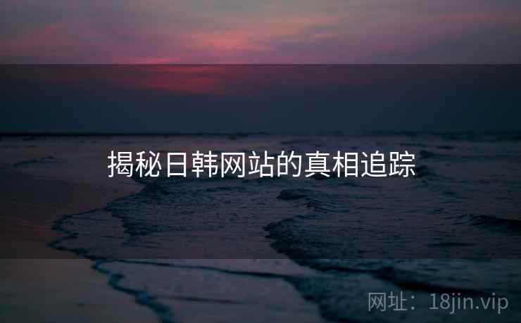 揭秘日韩网站的真相追踪 揭秘日韩网站的真相追踪