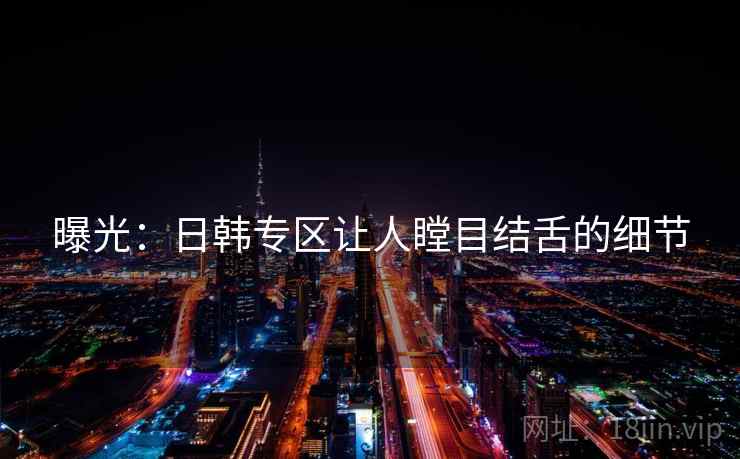 曝光:日韩专区让人瞠目结舌的细节 曝光:日韩专区让人瞠目结舌的细节