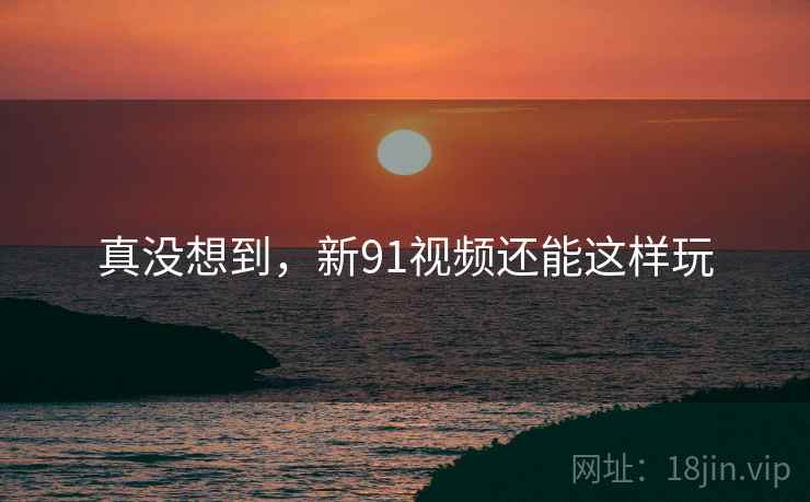 真没想到,新91视频还能这样玩
